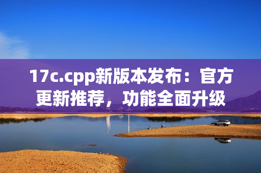 17c.cpp新版本發(fā)布：官方更新推薦，功能全面升級