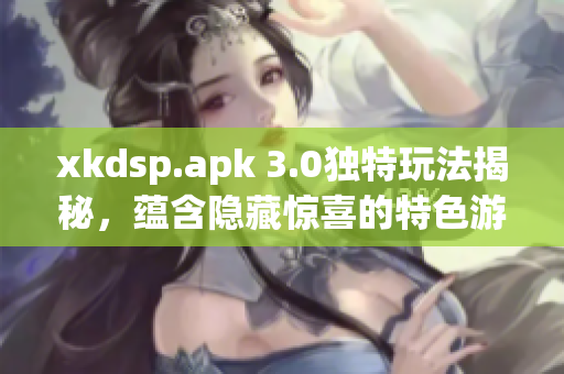 xkdsp.apk 3.0獨(dú)特玩法揭秘，蘊(yùn)含隱藏驚喜的特色游戲