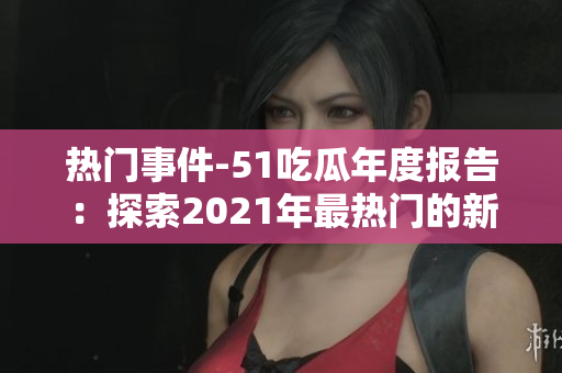 熱門事件-51吃瓜年度報(bào)告：探索2021年最熱門的新聞、事件及話題