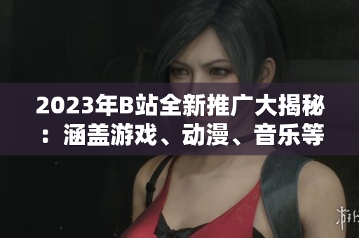 2023年B站全新推廣大揭秘：涵蓋游戲、動漫、音樂等全方位內(nèi)容