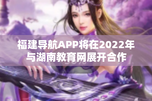 福建導航APP將在2022年與湖南教育網(wǎng)展開合作