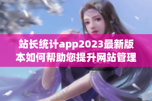 站長統(tǒng)計app2023最新版本如何幫助您提升網(wǎng)站管理效率？