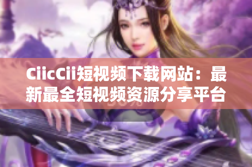 CiicCii短視頻下載網(wǎng)站：最新最全短視頻資源分享平臺(tái)