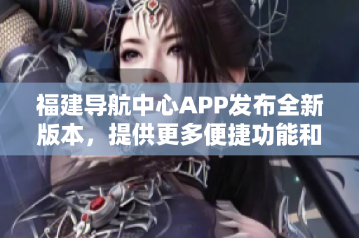 福建導航中心APP發(fā)布全新版本，提供更多便捷功能和個性化服務