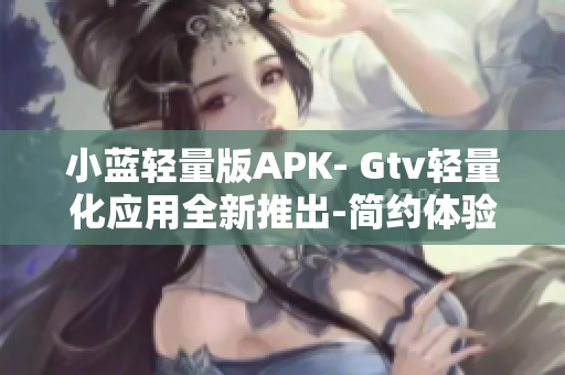 小藍(lán)輕量版APK- Gtv輕量化應(yīng)用全新推出-簡(jiǎn)約體驗(yàn)享受 