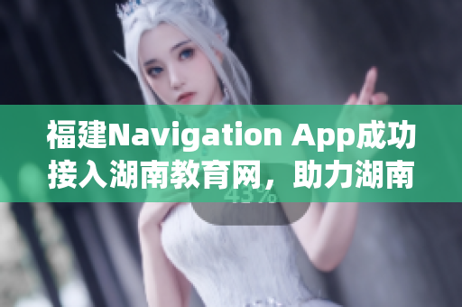 福建Navigation App成功接入湖南教育網(wǎng)，助力湖南教育信息化發(fā)展