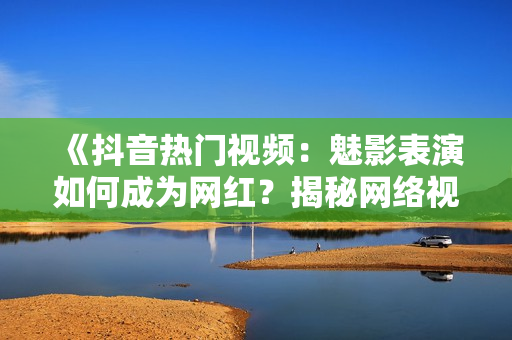 《抖音熱門視頻：魅影表演如何成為網(wǎng)紅？揭秘網(wǎng)絡(luò)視頻美學(xué)魅力》