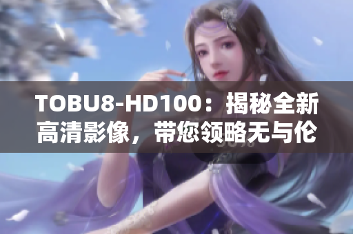 TOBU8-HD100：揭秘全新高清影像，帶您領(lǐng)略無(wú)與倫比的視聽盛宴