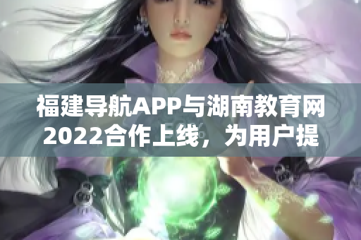 福建導(dǎo)航APP與湖南教育網(wǎng)2022合作上線，為用戶提供更多教育資訊