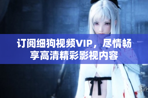 訂閱細(xì)狗視頻VIP，盡情暢享高清精彩影視內(nèi)容