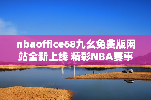 nbaoffice68九幺免費(fèi)版網(wǎng)站全新上線 精彩NBA賽事免費(fèi)觀看