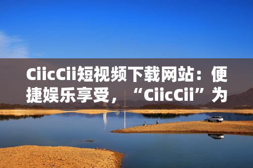 CiicCii短視頻下載網(wǎng)站：便捷娛樂(lè)享受，“CiicCii”為你打造快樂(lè)視頻時(shí)光