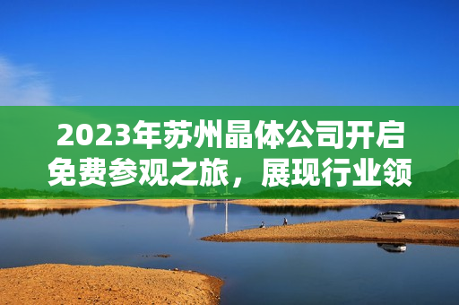 2023年蘇州晶體公司開啟免費(fèi)參觀之旅，展現(xiàn)行業(yè)領(lǐng)先技術(shù)及創(chuàng)新成果